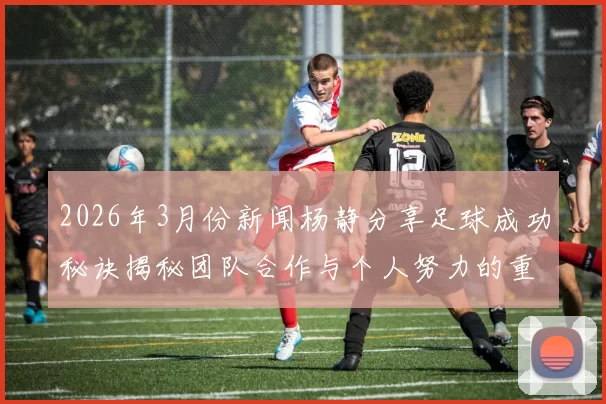 2026年3月份新闻杨静分享足球成功秘诀揭秘团队合作与个人努力的重要性