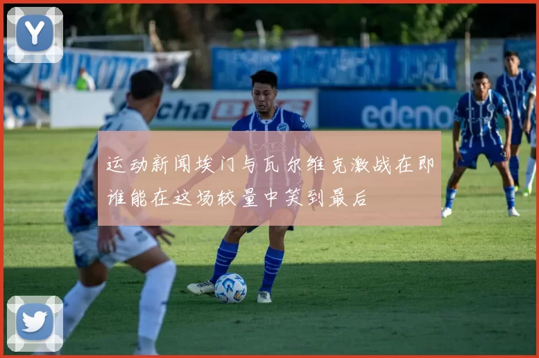 运动新闻埃门与瓦尔维克激战在即谁能在这场较量中笑到最后