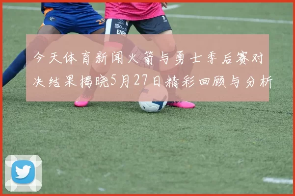 今天体育新闻火箭与勇士季后赛对决结果揭晓5月27日精彩回顾与分析