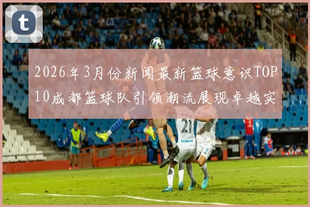 2026年3月份新闻最新篮球意识TOP10成都篮球队引领潮流展现卓越实力与团队合作精神