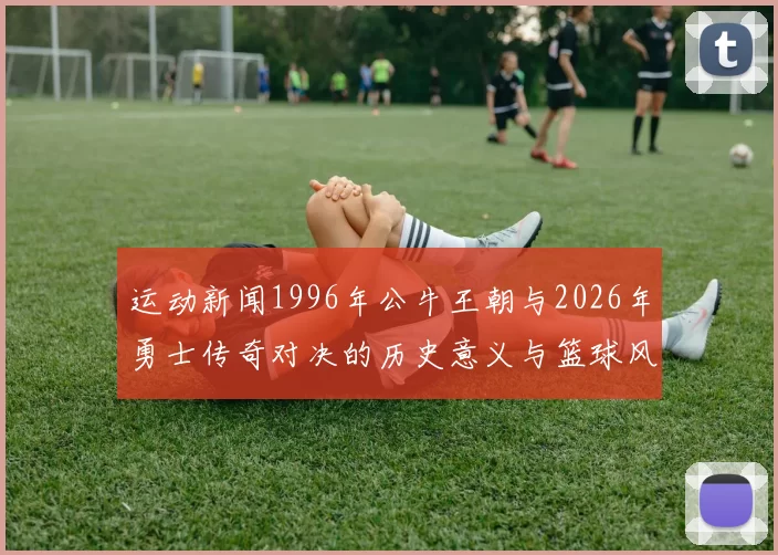 运动新闻1996年公牛王朝与2026年勇士传奇对决的历史意义与篮球风格解析